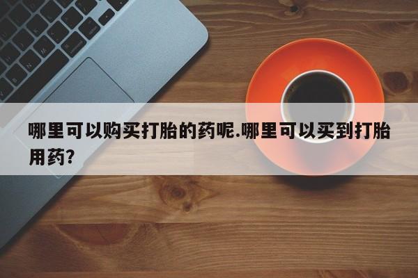 私人店有打胎药吗哪里可以购买打胎的药呢.哪里可以买到打胎用药？