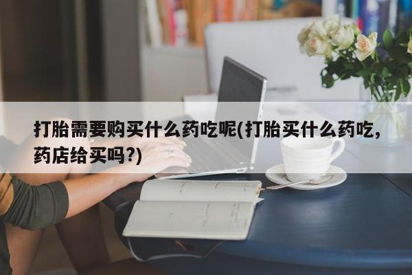 私人店有打胎药吗打胎需要购买什么药吃呢(打胎买什么药吃,药店给买吗?)