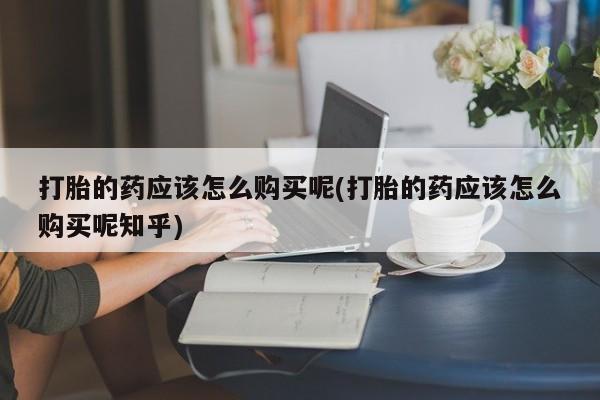 私人店有打胎药吗打胎的药应该怎么购买呢(打胎的药应该怎么购买呢知乎)